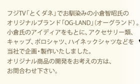 フジTV「とくダネ」でお馴染みの小倉智昭氏のオリジナルブランド「OG-LAND」(オーグランド)。小倉氏のアイディアをもとに、アクセサリー類、キャップ、ポロシャツ、ハイネックシャツなどを当社で企画・製作いたしました。オリジナル商品の開発をお考えの方は、お問合わせ下さい。